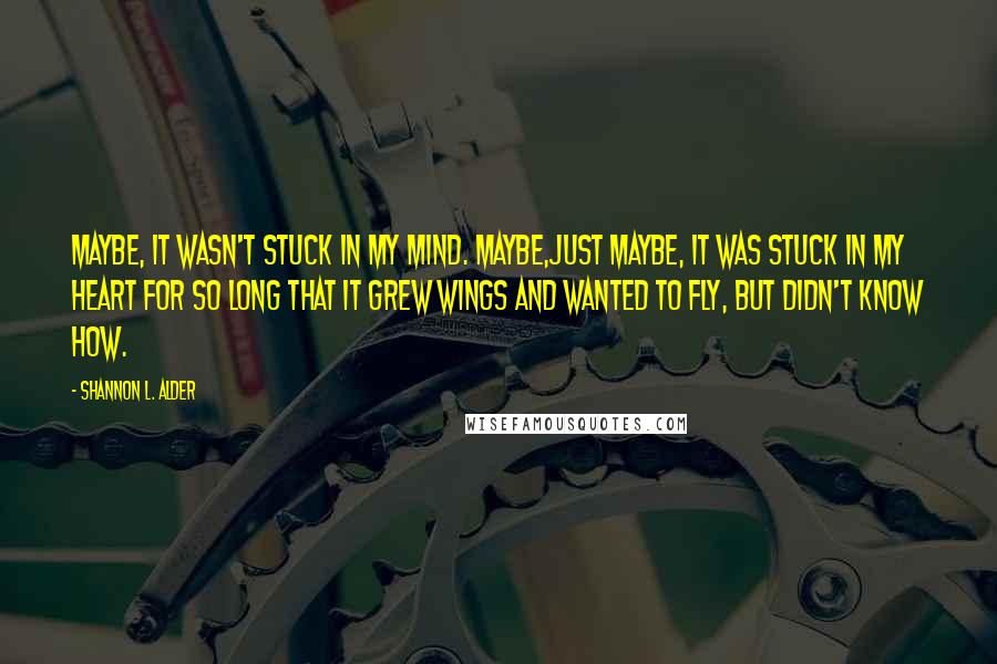 Shannon L. Alder Quotes: Maybe, it wasn't stuck in my mind. Maybe,just maybe, it was stuck in my heart for so long that it grew wings and wanted to fly, but didn't know how.