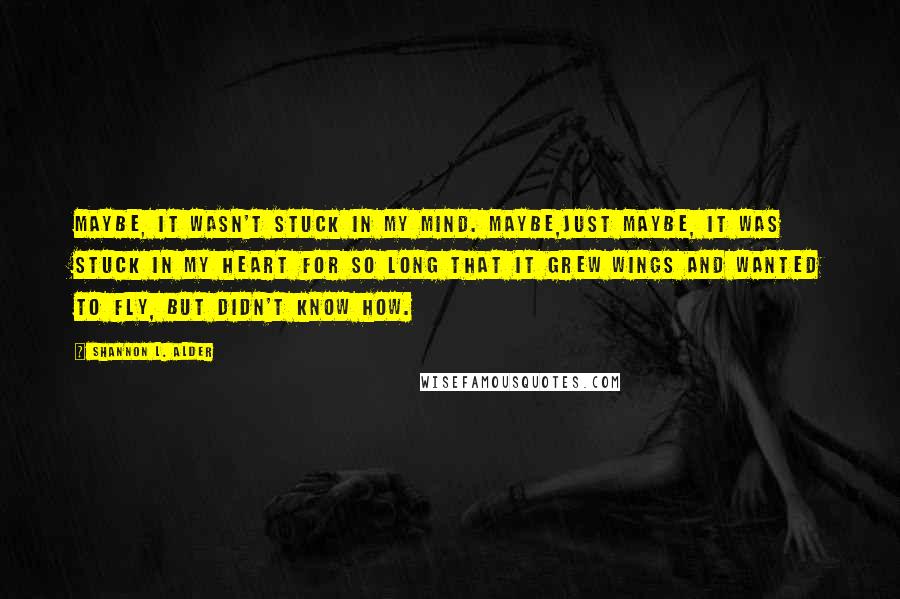 Shannon L. Alder Quotes: Maybe, it wasn't stuck in my mind. Maybe,just maybe, it was stuck in my heart for so long that it grew wings and wanted to fly, but didn't know how.