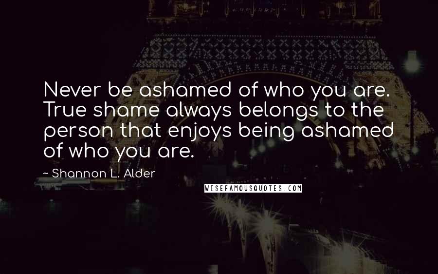 Shannon L. Alder Quotes: Never be ashamed of who you are. True shame always belongs to the person that enjoys being ashamed of who you are.