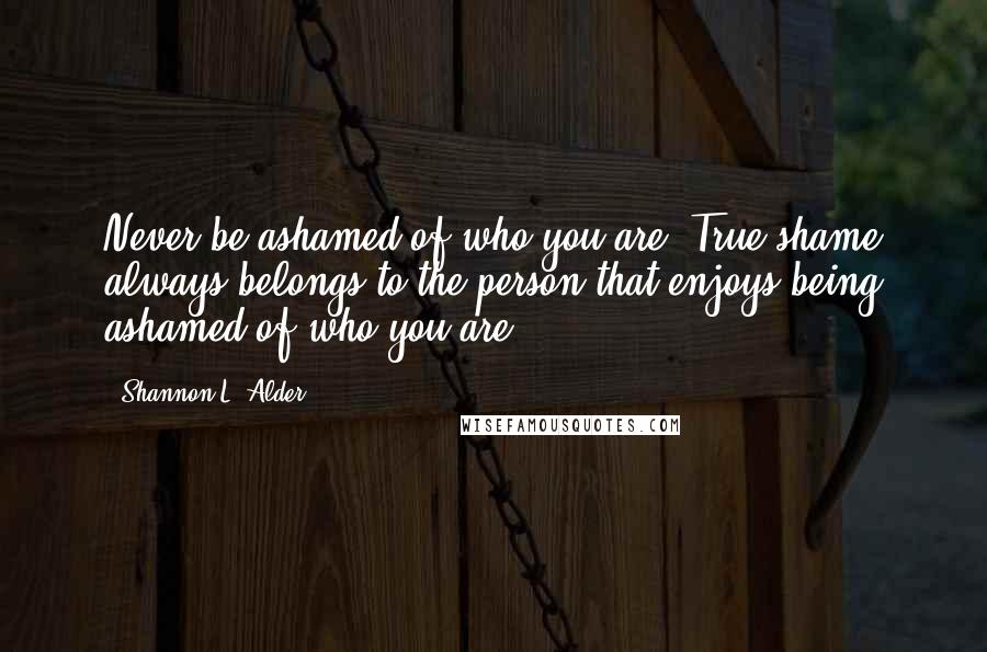 Shannon L. Alder Quotes: Never be ashamed of who you are. True shame always belongs to the person that enjoys being ashamed of who you are.