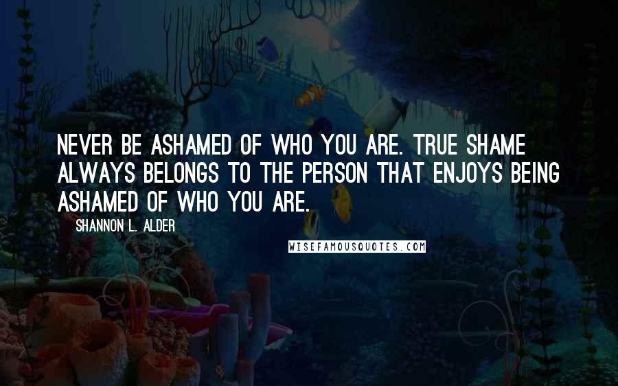 Shannon L. Alder Quotes: Never be ashamed of who you are. True shame always belongs to the person that enjoys being ashamed of who you are.