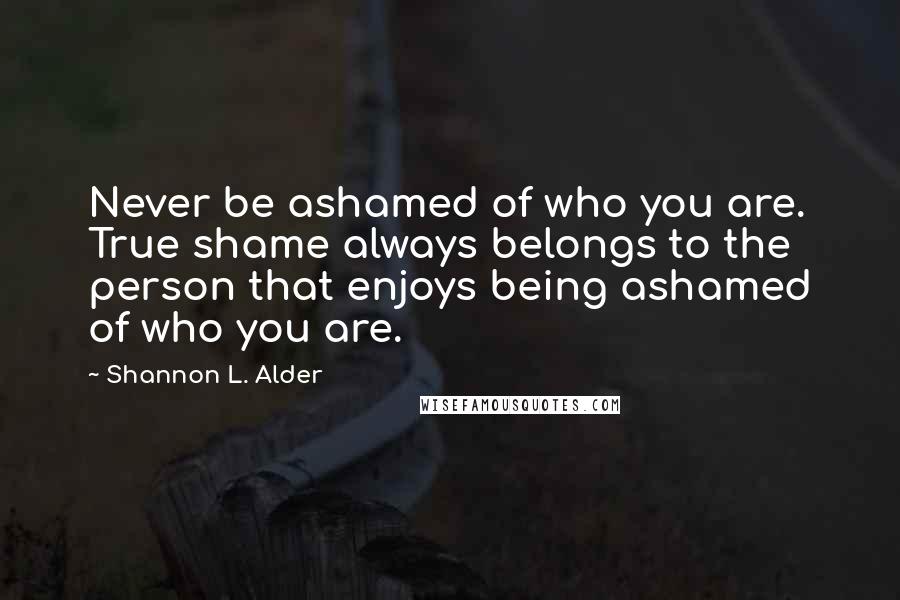 Shannon L. Alder Quotes: Never be ashamed of who you are. True shame always belongs to the person that enjoys being ashamed of who you are.