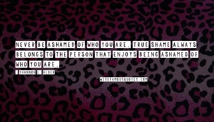 Shannon L. Alder Quotes: Never be ashamed of who you are. True shame always belongs to the person that enjoys being ashamed of who you are.