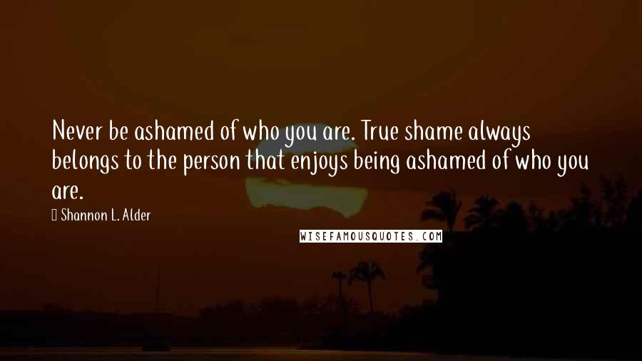 Shannon L. Alder Quotes: Never be ashamed of who you are. True shame always belongs to the person that enjoys being ashamed of who you are.