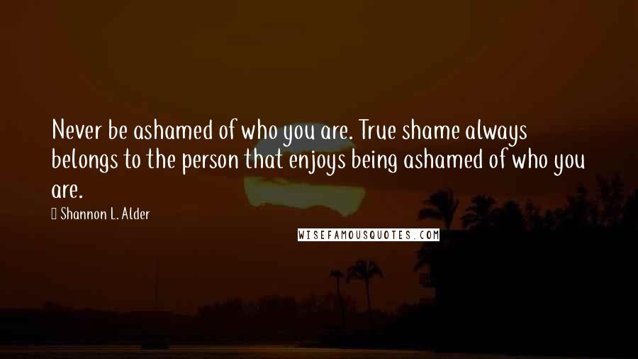 Shannon L. Alder Quotes: Never be ashamed of who you are. True shame always belongs to the person that enjoys being ashamed of who you are.