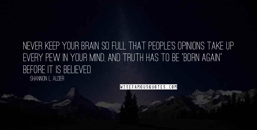 Shannon L. Alder Quotes: Never keep your brain so full that people's opinions take up every pew in your mind, and truth has to be "born again" before it is believed.