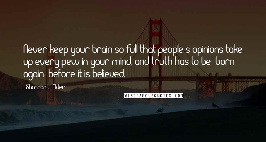 Shannon L. Alder Quotes: Never keep your brain so full that people's opinions take up every pew in your mind, and truth has to be "born again" before it is believed.