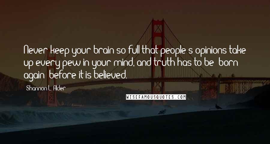 Shannon L. Alder Quotes: Never keep your brain so full that people's opinions take up every pew in your mind, and truth has to be "born again" before it is believed.