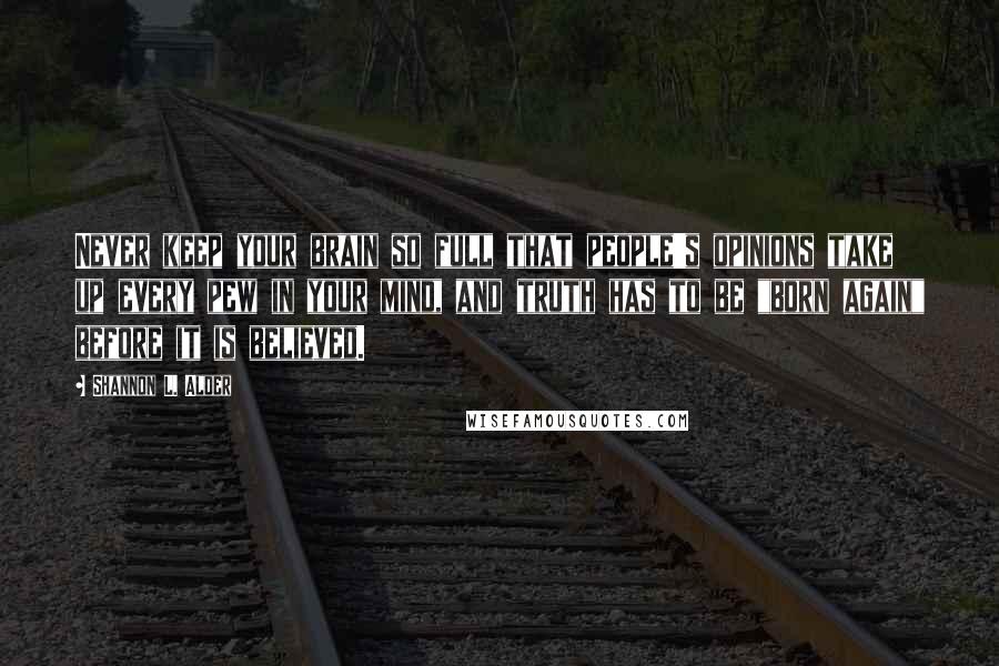 Shannon L. Alder Quotes: Never keep your brain so full that people's opinions take up every pew in your mind, and truth has to be "born again" before it is believed.