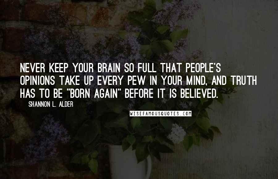 Shannon L. Alder Quotes: Never keep your brain so full that people's opinions take up every pew in your mind, and truth has to be "born again" before it is believed.