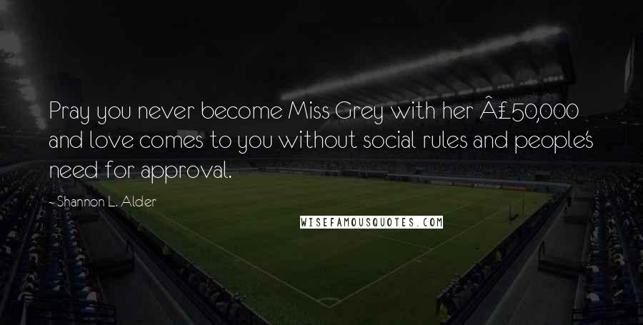 Shannon L. Alder Quotes: Pray you never become Miss Grey with her £50,000 and love comes to you without social rules and people's need for approval.
