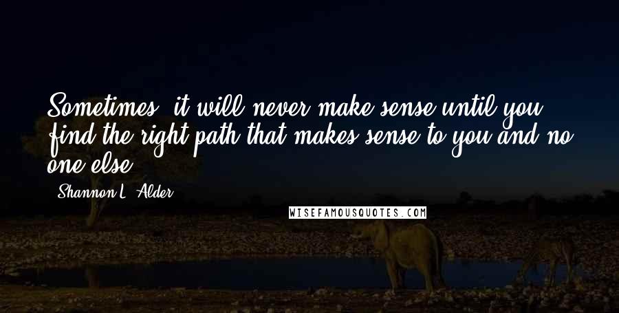 Shannon L. Alder Quotes: Sometimes, it will never make sense until you find the right path that makes sense to you and no one else.