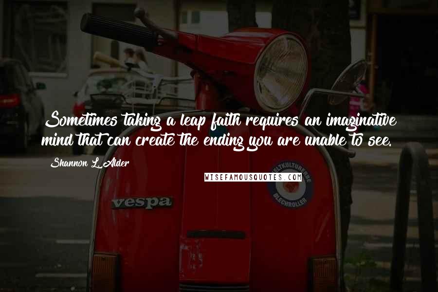 Shannon L. Alder Quotes: Sometimes taking a leap faith requires an imaginative mind that can create the ending you are unable to see.