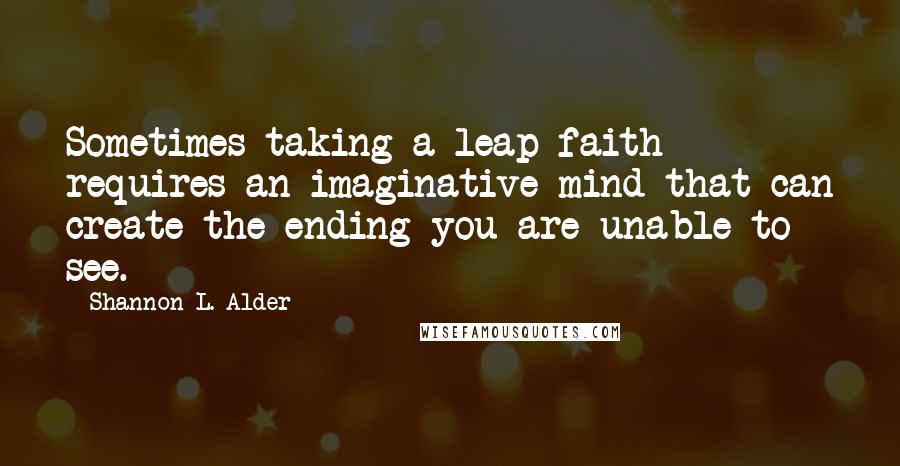 Shannon L. Alder Quotes: Sometimes taking a leap faith requires an imaginative mind that can create the ending you are unable to see.