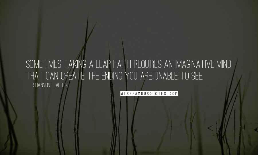 Shannon L. Alder Quotes: Sometimes taking a leap faith requires an imaginative mind that can create the ending you are unable to see.