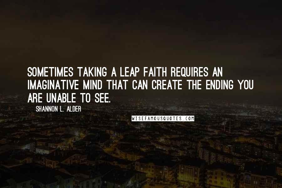 Shannon L. Alder Quotes: Sometimes taking a leap faith requires an imaginative mind that can create the ending you are unable to see.