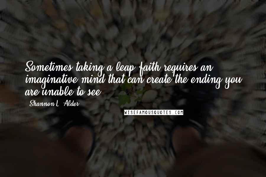 Shannon L. Alder Quotes: Sometimes taking a leap faith requires an imaginative mind that can create the ending you are unable to see.