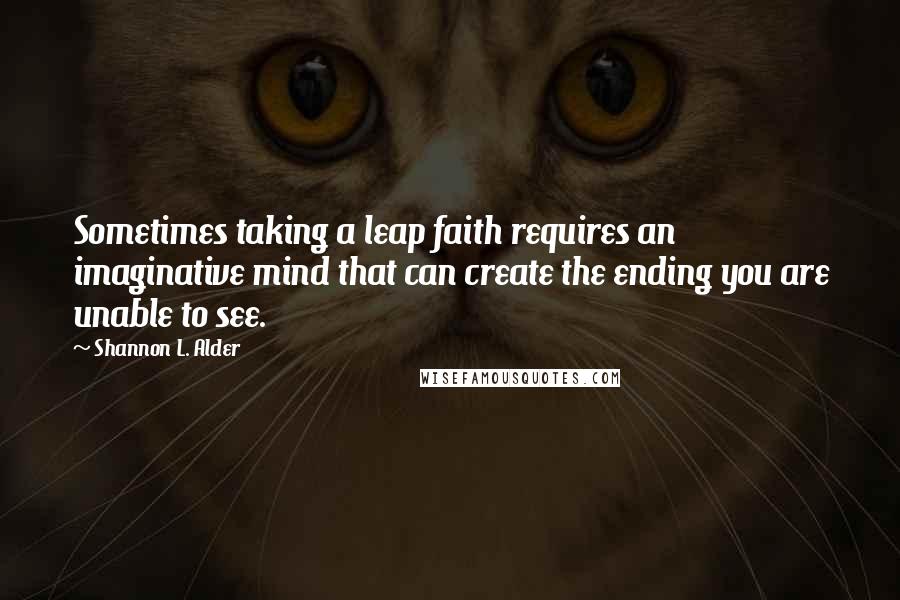 Shannon L. Alder Quotes: Sometimes taking a leap faith requires an imaginative mind that can create the ending you are unable to see.