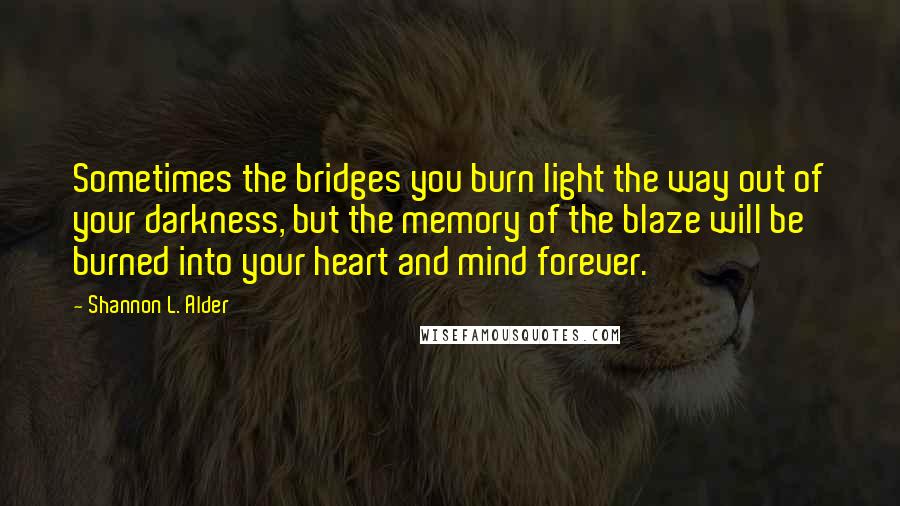 Shannon L. Alder Quotes: Sometimes the bridges you burn light the way out of your darkness, but the memory of the blaze will be burned into your heart and mind forever.