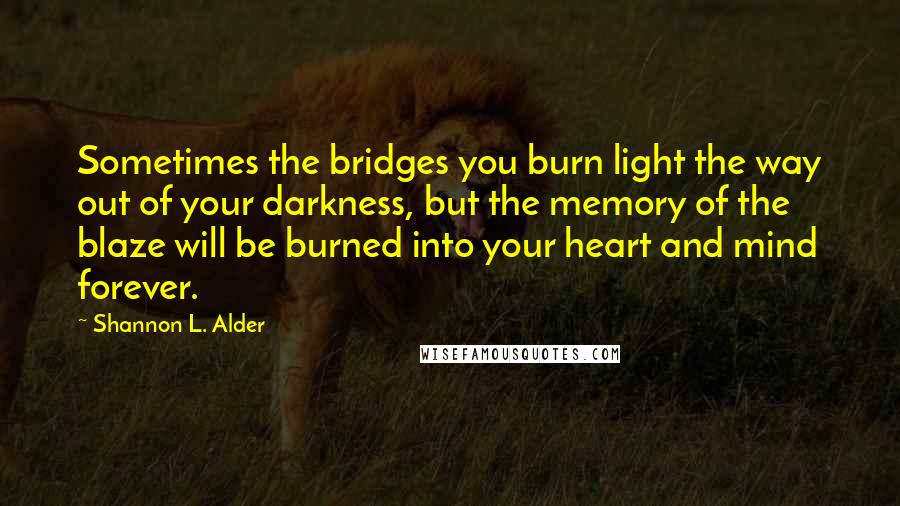 Shannon L. Alder Quotes: Sometimes the bridges you burn light the way out of your darkness, but the memory of the blaze will be burned into your heart and mind forever.