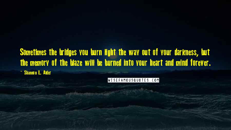 Shannon L. Alder Quotes: Sometimes the bridges you burn light the way out of your darkness, but the memory of the blaze will be burned into your heart and mind forever.