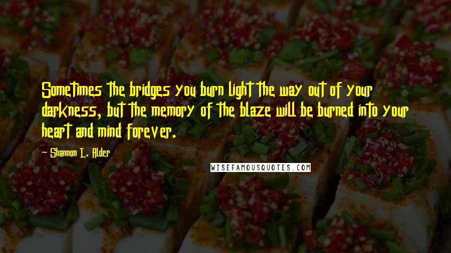 Shannon L. Alder Quotes: Sometimes the bridges you burn light the way out of your darkness, but the memory of the blaze will be burned into your heart and mind forever.