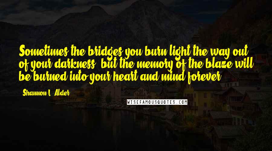 Shannon L. Alder Quotes: Sometimes the bridges you burn light the way out of your darkness, but the memory of the blaze will be burned into your heart and mind forever.