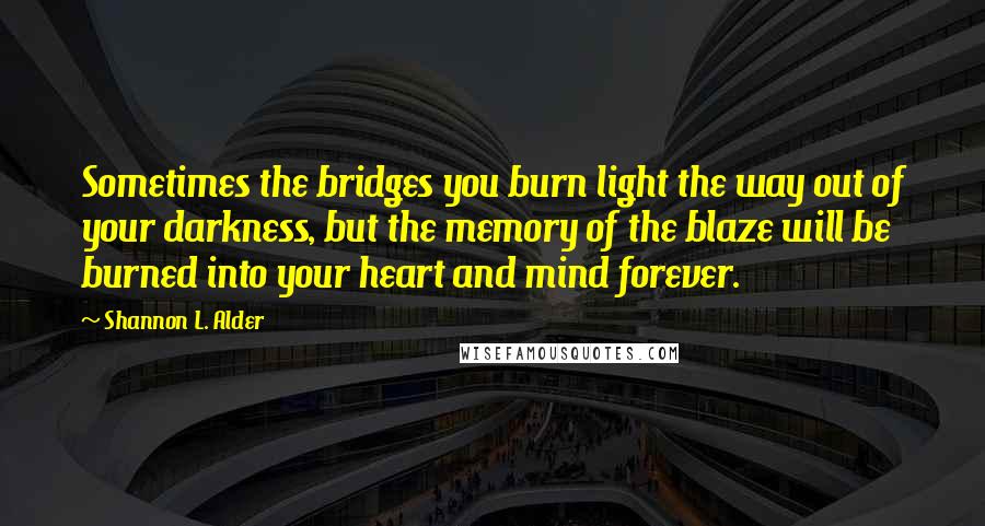 Shannon L. Alder Quotes: Sometimes the bridges you burn light the way out of your darkness, but the memory of the blaze will be burned into your heart and mind forever.