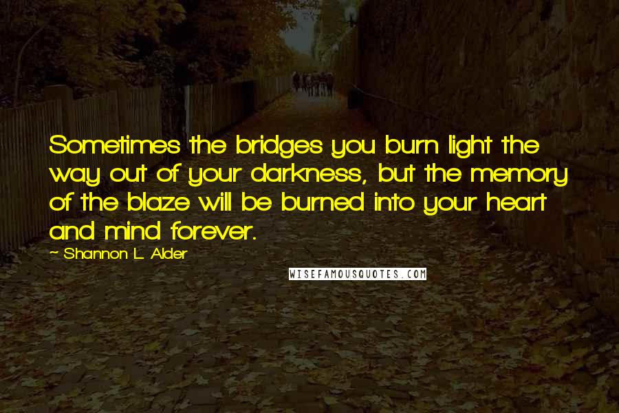 Shannon L. Alder Quotes: Sometimes the bridges you burn light the way out of your darkness, but the memory of the blaze will be burned into your heart and mind forever.