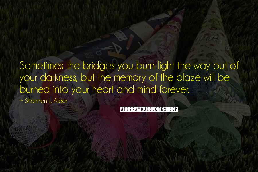 Shannon L. Alder Quotes: Sometimes the bridges you burn light the way out of your darkness, but the memory of the blaze will be burned into your heart and mind forever.