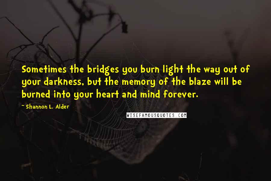 Shannon L. Alder Quotes: Sometimes the bridges you burn light the way out of your darkness, but the memory of the blaze will be burned into your heart and mind forever.