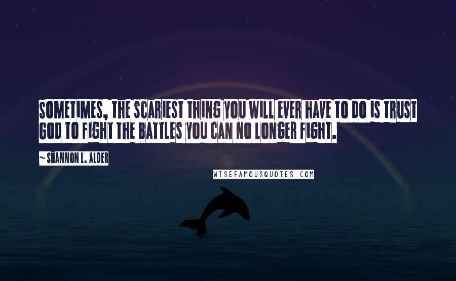 Shannon L. Alder Quotes: Sometimes, the scariest thing you will ever have to do is trust God to fight the battles you can no longer fight.