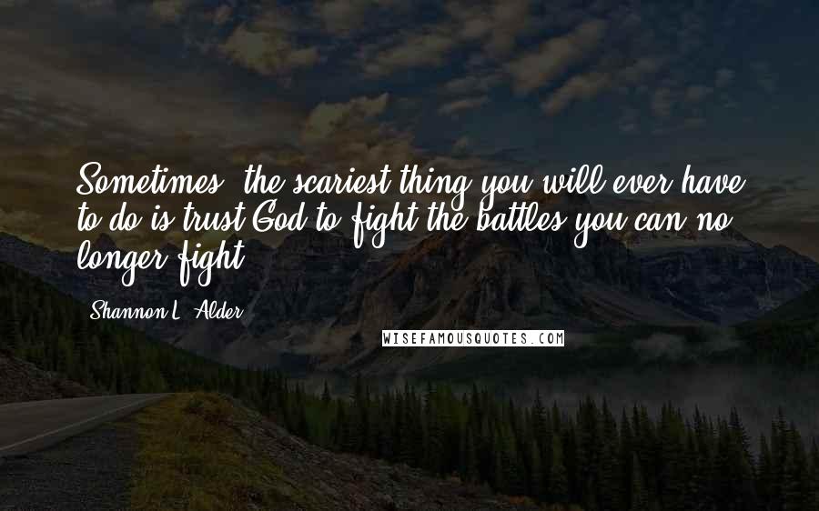 Shannon L. Alder Quotes: Sometimes, the scariest thing you will ever have to do is trust God to fight the battles you can no longer fight.