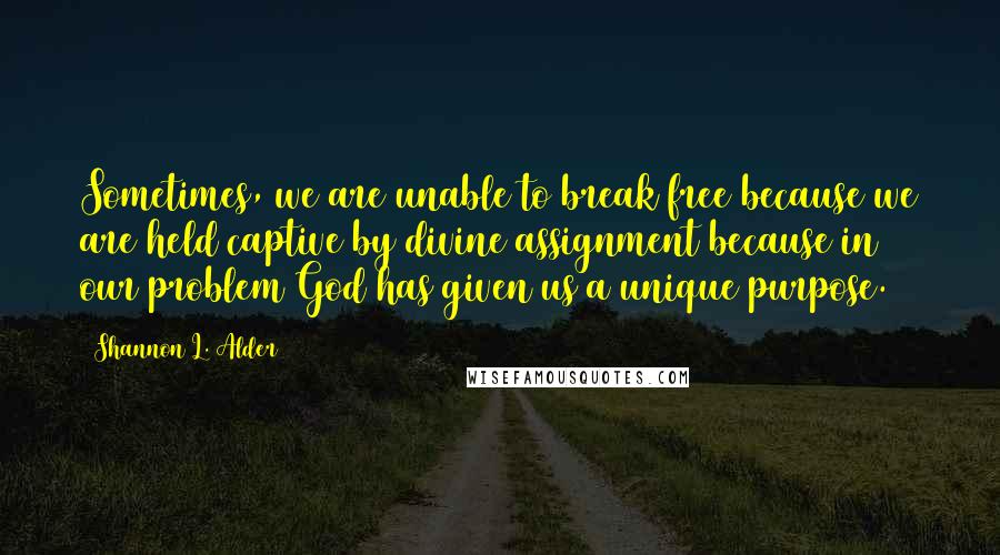 Shannon L. Alder Quotes: Sometimes, we are unable to break free because we are held captive by divine assignment because in our problem God has given us a unique purpose.