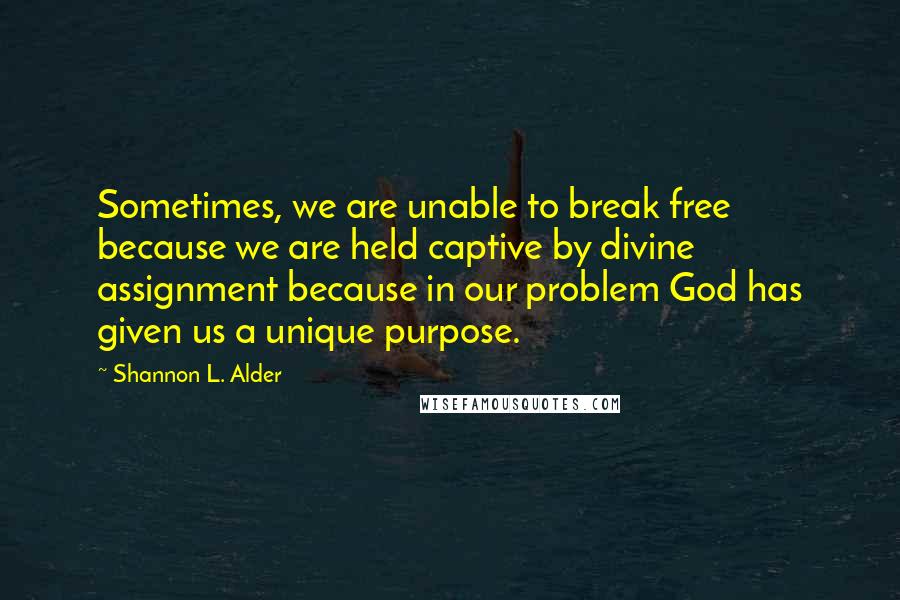 Shannon L. Alder Quotes: Sometimes, we are unable to break free because we are held captive by divine assignment because in our problem God has given us a unique purpose.
