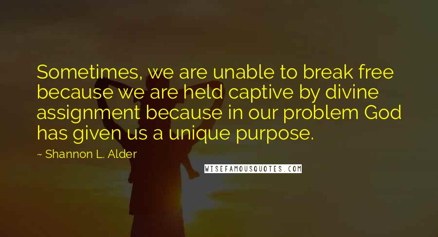 Shannon L. Alder Quotes: Sometimes, we are unable to break free because we are held captive by divine assignment because in our problem God has given us a unique purpose.