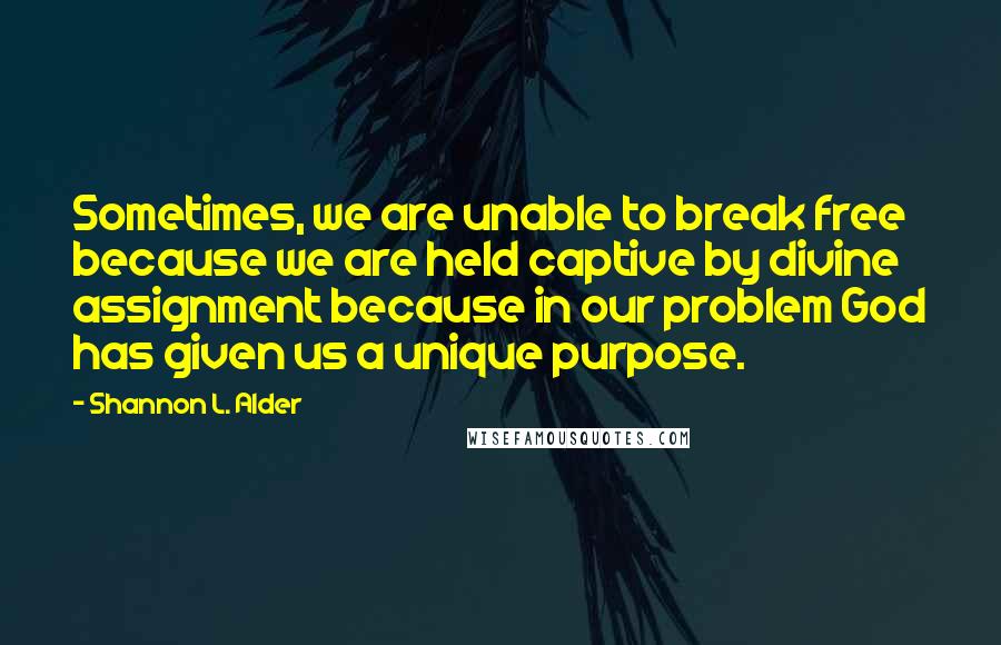 Shannon L. Alder Quotes: Sometimes, we are unable to break free because we are held captive by divine assignment because in our problem God has given us a unique purpose.