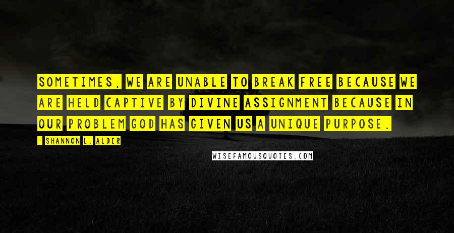 Shannon L. Alder Quotes: Sometimes, we are unable to break free because we are held captive by divine assignment because in our problem God has given us a unique purpose.