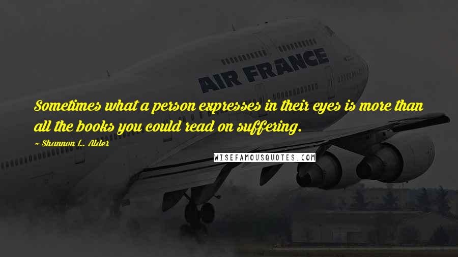 Shannon L. Alder Quotes: Sometimes what a person expresses in their eyes is more than all the books you could read on suffering.