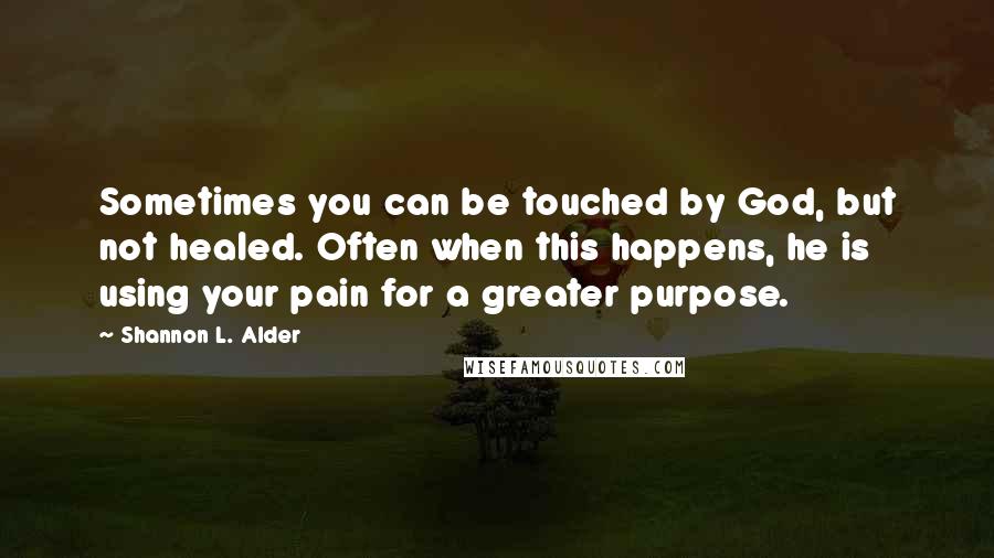 Shannon L. Alder Quotes: Sometimes you can be touched by God, but not healed. Often when this happens, he is using your pain for a greater purpose.