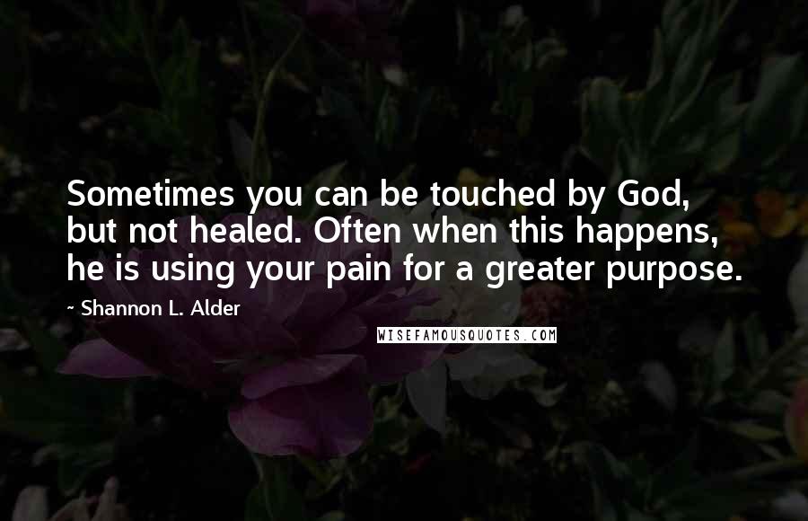 Shannon L. Alder Quotes: Sometimes you can be touched by God, but not healed. Often when this happens, he is using your pain for a greater purpose.