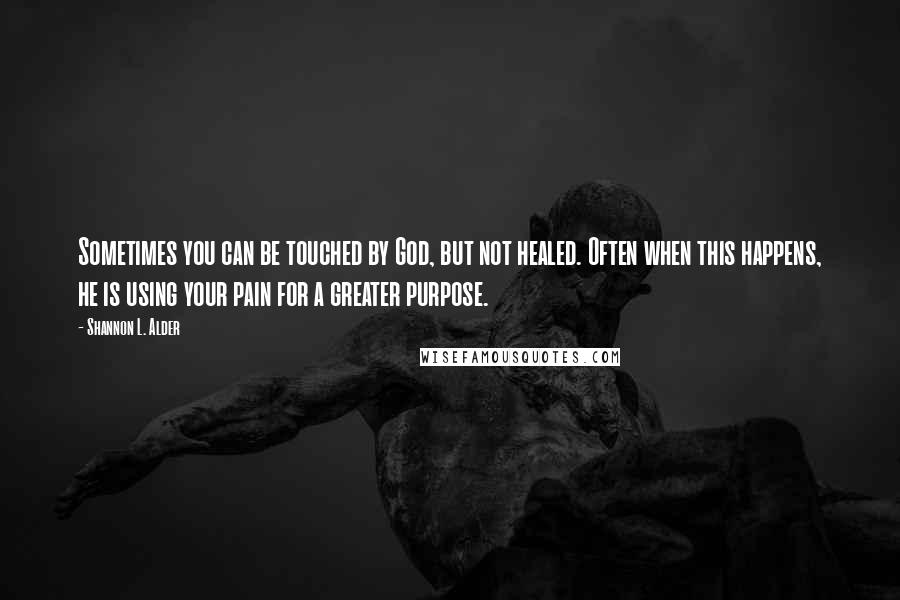 Shannon L. Alder Quotes: Sometimes you can be touched by God, but not healed. Often when this happens, he is using your pain for a greater purpose.