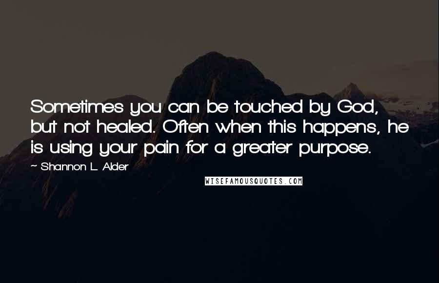 Shannon L. Alder Quotes: Sometimes you can be touched by God, but not healed. Often when this happens, he is using your pain for a greater purpose.