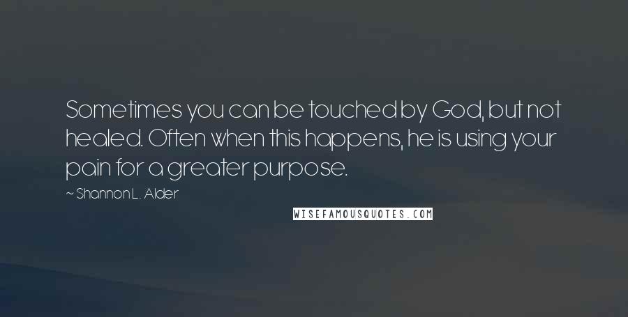 Shannon L. Alder Quotes: Sometimes you can be touched by God, but not healed. Often when this happens, he is using your pain for a greater purpose.