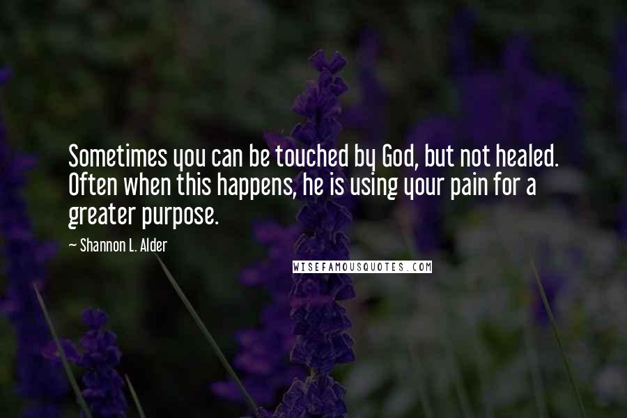 Shannon L. Alder Quotes: Sometimes you can be touched by God, but not healed. Often when this happens, he is using your pain for a greater purpose.