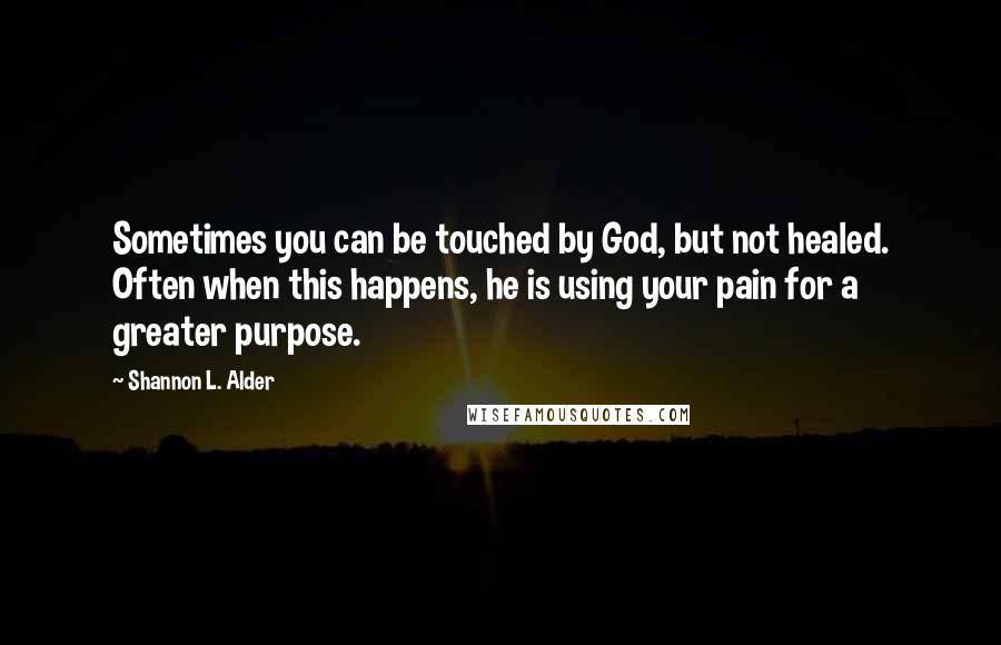 Shannon L. Alder Quotes: Sometimes you can be touched by God, but not healed. Often when this happens, he is using your pain for a greater purpose.