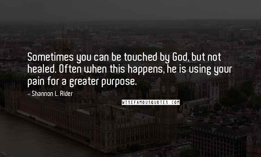 Shannon L. Alder Quotes: Sometimes you can be touched by God, but not healed. Often when this happens, he is using your pain for a greater purpose.