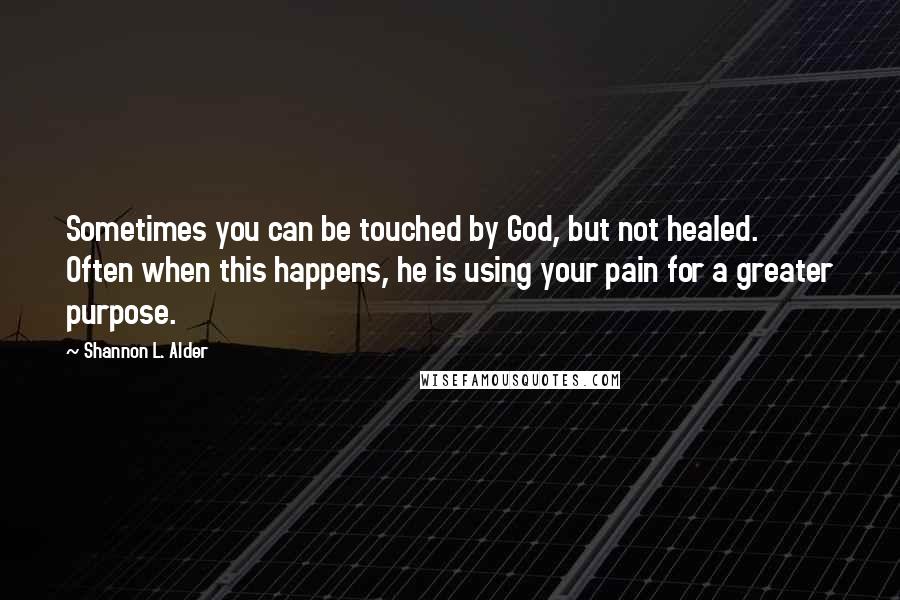 Shannon L. Alder Quotes: Sometimes you can be touched by God, but not healed. Often when this happens, he is using your pain for a greater purpose.