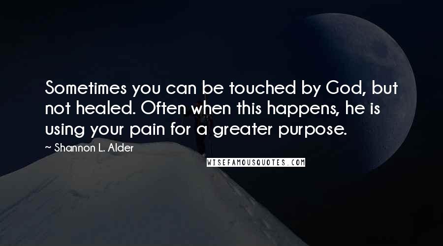 Shannon L. Alder Quotes: Sometimes you can be touched by God, but not healed. Often when this happens, he is using your pain for a greater purpose.