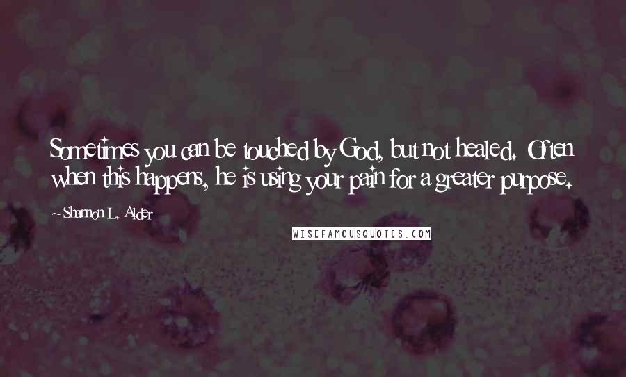 Shannon L. Alder Quotes: Sometimes you can be touched by God, but not healed. Often when this happens, he is using your pain for a greater purpose.